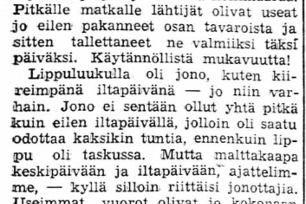 Väestöryntäys maaseudulle aiheutti Helsingissä lippujonoja ja täysiä kulkuneuvoja niin maalla, meressä kuin ilmassakin. Matkatavaroiden säilytyspalvelutkin olivat ruuhkautuneita.
Vuonna 1937 elettiin nousukautta, jolloin ihmisillä oli varaa matkustaa jopa ulkomaille juhannuksen viettoon. Laivat ja lentokoneetkin olivat lähes täynnä. Vuonna 1939 taas raportoitiin, että matkalippuja on jälleen myyty ennätyksellisen paljon. Siihen tuli tietysti muutos talvisodan puhjettua.


 Kuvaaja: Kansalliskirjaston digitaaliset kokoelmat